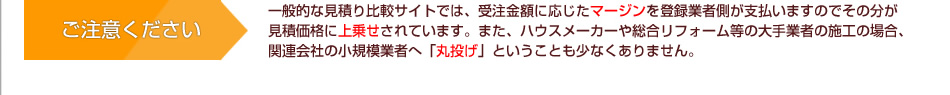 ご注意ください 一般的な見積り比較サイトでは、受注金額に応じたマージンを登録業者側が支払いますのでその分が見積価格に上乗せされています。また、ハウスメーカーや総合リフォーム等の大手業者の施工の場合、関連会社の小規模業者へ「丸投げ」ということも少なくありません。