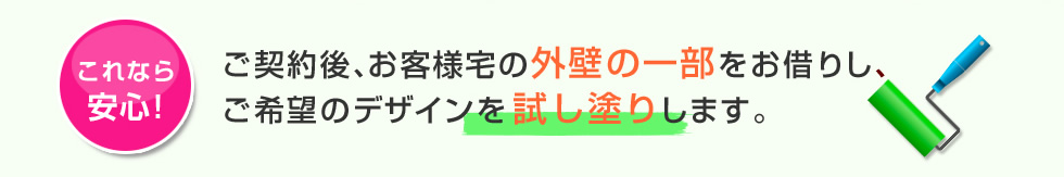 これなら安心 ご契約後、お客様宅の外壁の一部をお借りし、ご希望のデザインを試し塗りします。